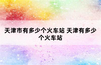 天津市有多少个火车站 天津有多少个火车站